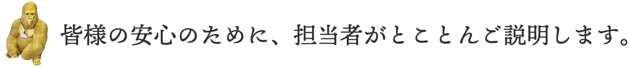 皆様の安心のために、担当者がとことんご説明します。